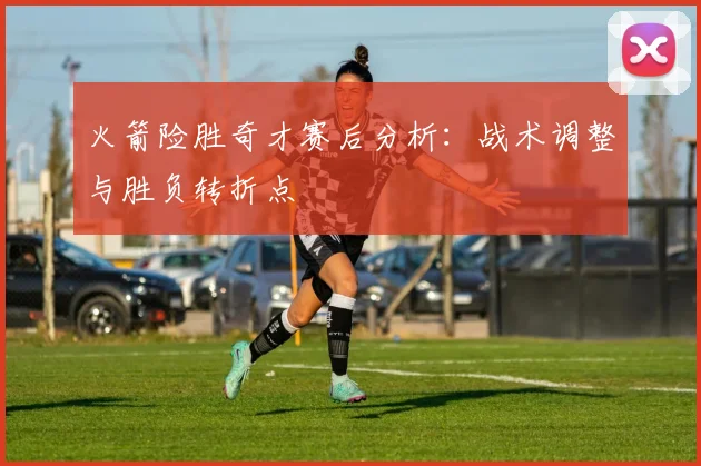 火箭险胜奇才赛后分析:战术调整与胜负转折点