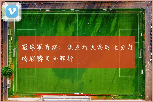 篮球赛直播:焦点对决实时比分与精彩瞬间全解析