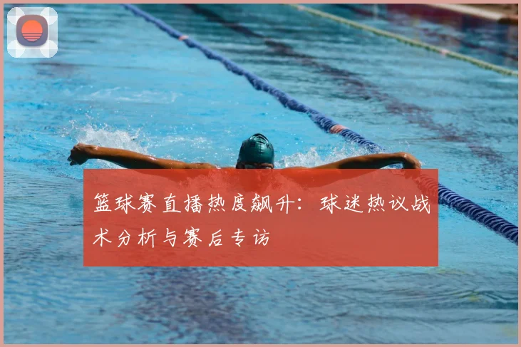 篮球赛直播热度飙升:球迷热议战术分析与赛后专访