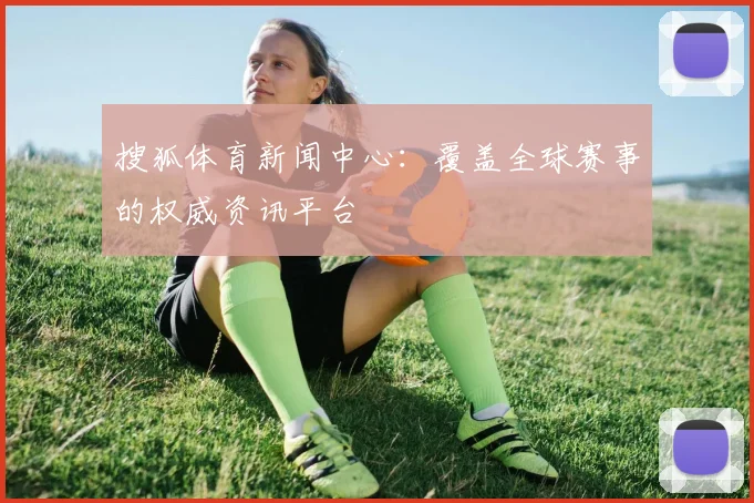 搜狐体育新闻中心：覆盖全球赛事的权威资讯平台