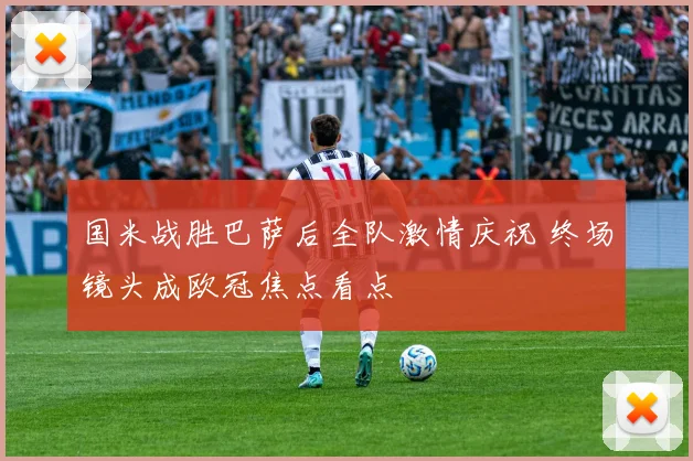 国米战胜巴萨后全队激情庆祝 终场镜头成欧冠焦点看点