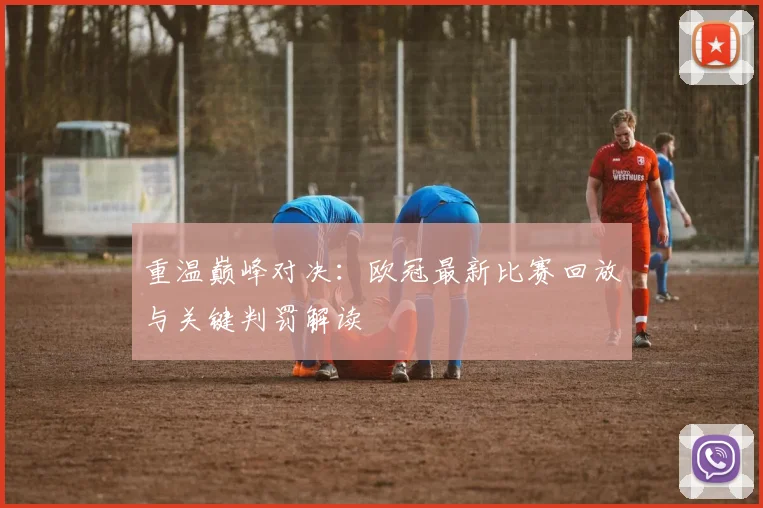 重温巅峰对决：欧冠最新比赛回放与关键判罚解读