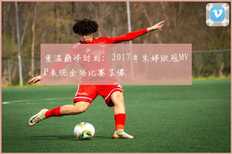 重温巅峰时刻：2017年朱婷欧冠MVP表现全场比赛录像