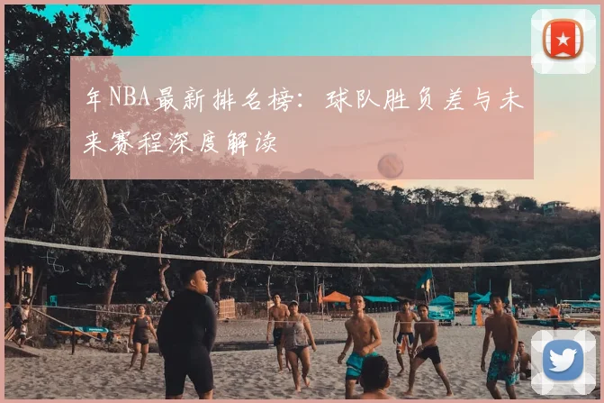 年NBA最新排名榜：球队胜负差与未来赛程深度解读
