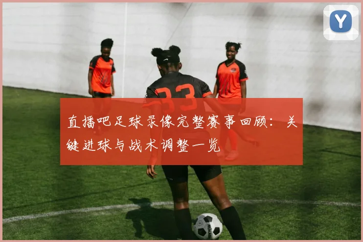 直播吧足球录像完整赛事回顾：关键进球与战术调整一览
