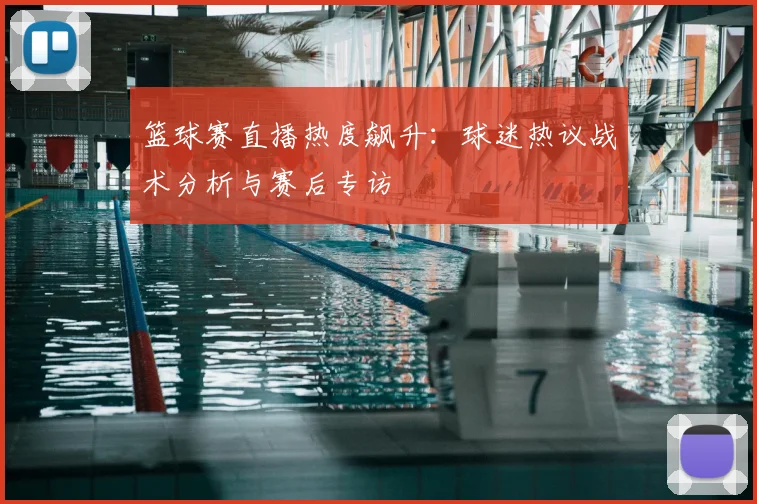 篮球赛直播热度飙升:球迷热议战术分析与赛后专访