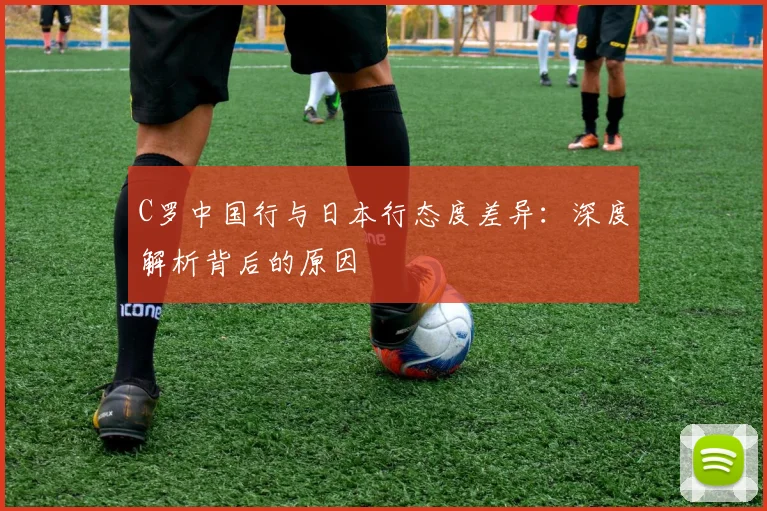 C罗中国行与日本行态度差异：深度解析背后的原因