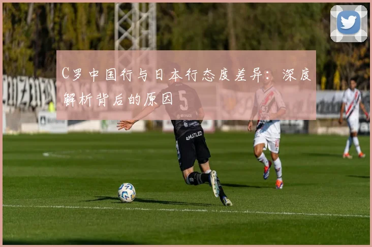 C罗中国行与日本行态度差异：深度解析背后的原因