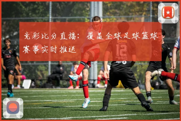 竞彩比分直播：覆盖全球足球篮球赛事实时推送