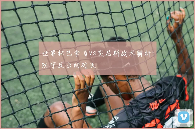 世界杯巴拿马vs突尼斯战术解析:防守反击的对决