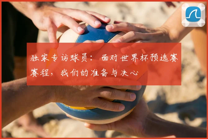 独家专访球员：面对世界杯预选赛赛程，我们的准备与决心