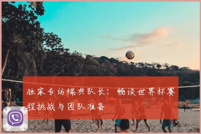 独家专访瑞典队长：畅谈世界杯赛程挑战与团队准备