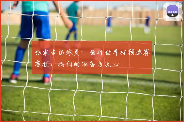 独家专访球员：面对世界杯预选赛赛程，我们的准备与决心