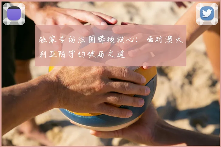 独家专访法国锋线核心：面对澳大利亚防守的破局之道
